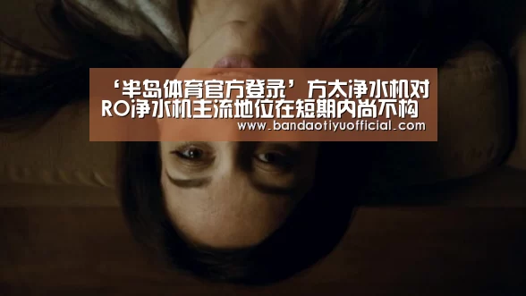 ‘半岛体育官方登录’方太净水机对RO净水机主流地位在短期内尚不构成威胁(图1) ‘半岛体育官方登录’方太净水机对RO净水机主流地位在短期内尚不构成威胁(图1)