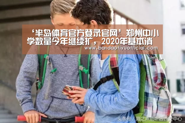 ‘半岛体育官方登录官网’郑州中小学数量今年继续扩,2020年基本消除“大班额”(图2) 半岛体育下载